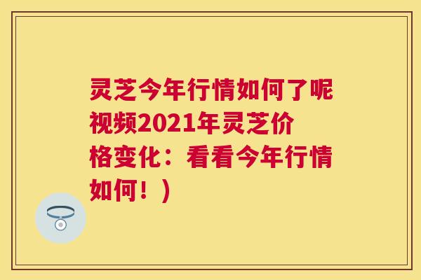 灵芝今年行情如何了呢视频2021年灵芝价格变化：看看今年行情如何！)