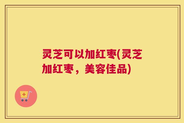 灵芝可以加红枣(灵芝加红枣，美容佳品)