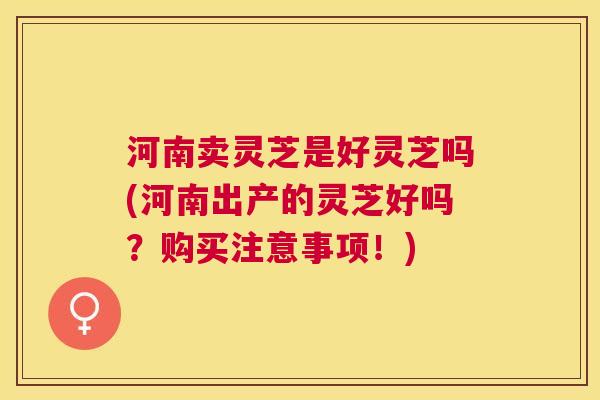 河南卖灵芝是好灵芝吗(河南出产的灵芝好吗？购买注意事项！)