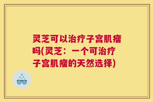 灵芝可以治疗子宫肌瘤吗(灵芝：一个可治疗子宫肌瘤的天然选择)