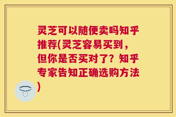灵芝可以随便卖吗知乎推荐(灵芝容易买到，但你是否买对了？知乎专家告知正确选购方法)