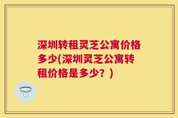 深圳转租灵芝公寓价格多少(深圳灵芝公寓转租价格是多少?) 深圳转租灵芝公寓价格多少(深圳灵芝公寓转租价格是多少?)
