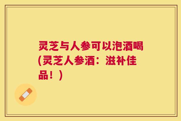灵芝与人参可以泡酒喝(灵芝人参酒：滋补佳品！)
