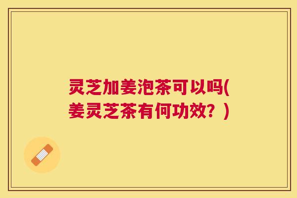 灵芝加姜泡茶可以吗(姜灵芝茶有何功效?) 灵芝加姜泡茶可以吗(姜灵芝茶有何功效?)