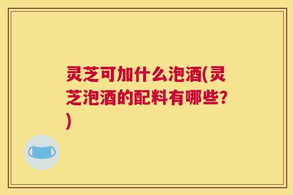 灵芝可加什么泡酒(灵芝泡酒的配料有哪些？)