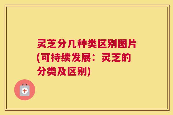 灵芝分几种类区别图片(可持续发展：灵芝的分类及区别)