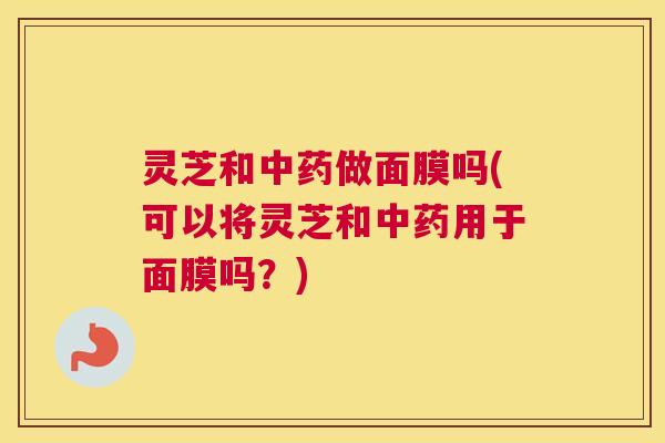 灵芝和中药做面膜吗(可以将灵芝和中药用于面膜吗？)