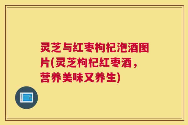 灵芝与红枣枸杞泡酒图片(灵芝枸杞红枣酒，营养美味又养生)