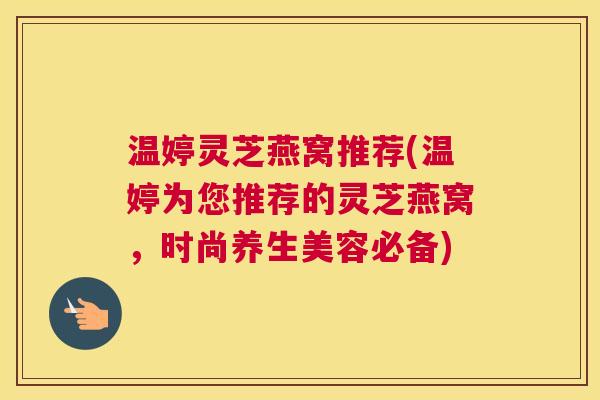 温婷灵芝燕窝推荐(温婷为您推荐的灵芝燕窝，时尚养生美容必备)