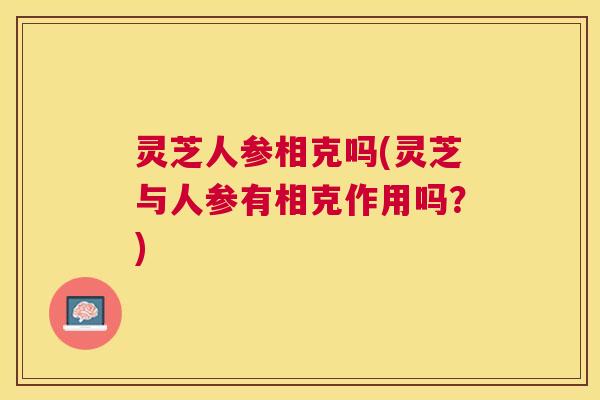 灵芝人参相克吗(灵芝与人参有相克作用吗？)