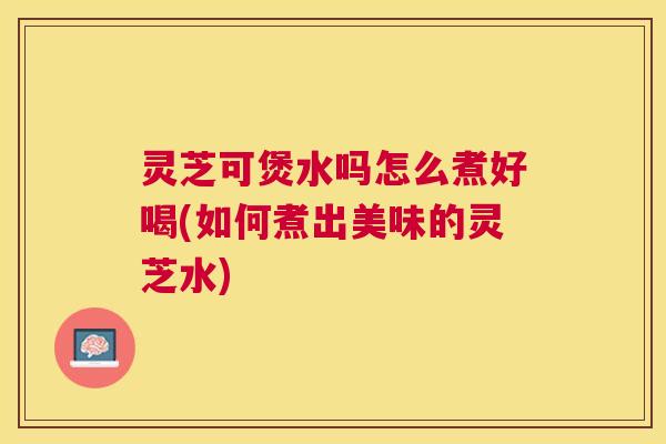 灵芝可煲水吗怎么煮好喝(如何煮出美味的灵芝水)