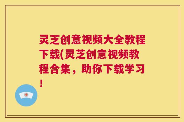 灵芝创意视频大全教程下载(灵芝创意视频教程合集，助你下载学习！