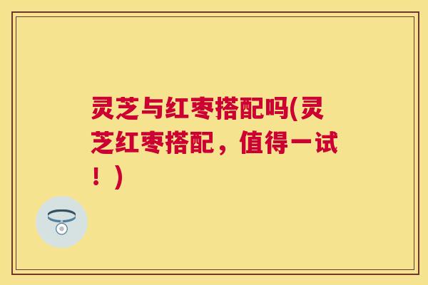 灵芝与红枣搭配吗(灵芝红枣搭配，值得一试！)