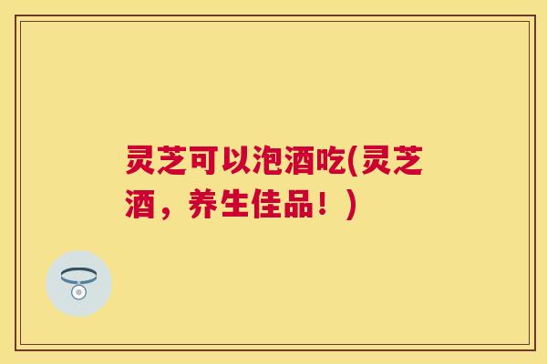 灵芝可以泡酒吃(灵芝酒，养生佳品！)