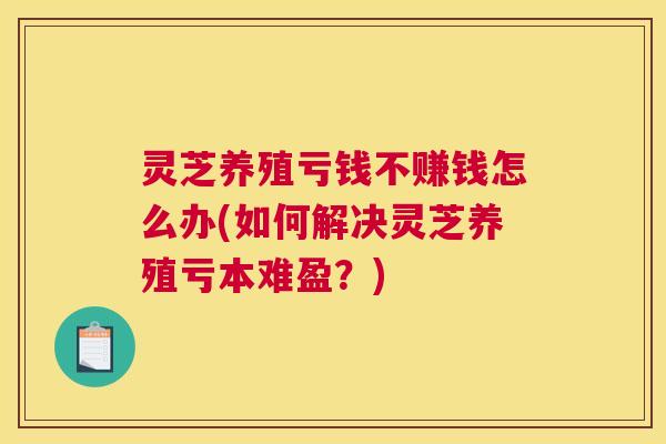 灵芝养殖亏钱不赚钱怎么办(如何解决灵芝养殖亏本难盈?) 灵芝养殖亏钱不赚钱怎么办(如何解决灵芝养殖亏本难盈?)