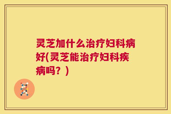 灵芝加什么治疗妇科病好(灵芝能治疗妇科疾病吗？)