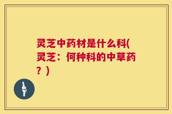 灵芝中药材是什么科(灵芝：何种科的中草药？)