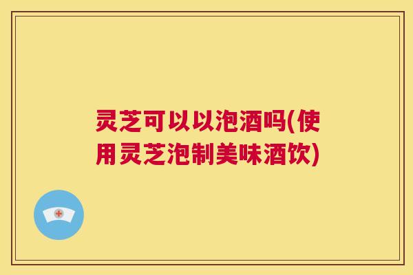 灵芝可以以泡酒吗(使用灵芝泡制美味酒饮)