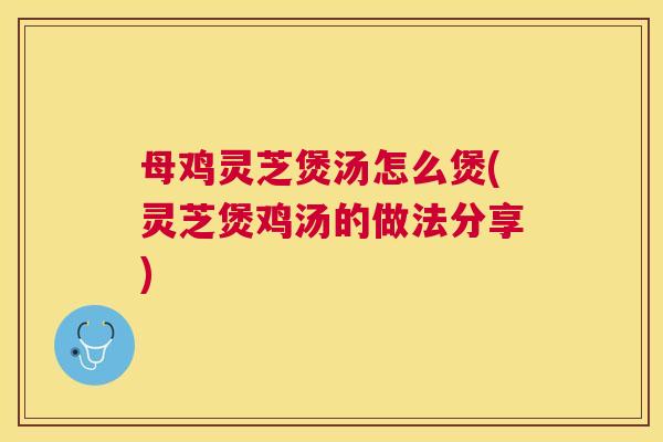 母鸡灵芝煲汤怎么煲(灵芝煲鸡汤的做法分享)
