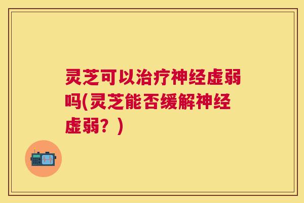 灵芝可以虚弱吗(灵芝能否缓解虚弱？)