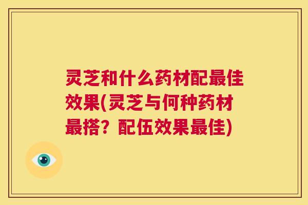 灵芝和什么药材配佳效果(灵芝与何种药材搭?配伍效果佳) 灵芝和什么药材配佳效果(灵芝与何种药材搭?配伍效果佳)