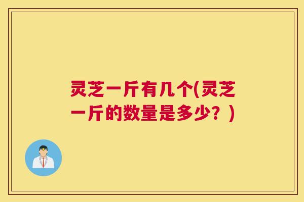 灵芝一斤有几个(灵芝一斤的数量是多少?) 灵芝一斤有几个(灵芝一斤的数量是多少?)