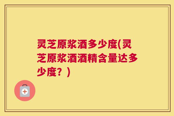灵芝原浆酒多少度(灵芝原浆酒酒精含量达多少度？)