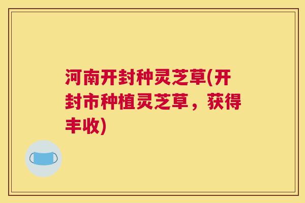 河南开封种灵芝草(开封市种植灵芝草，获得丰收)