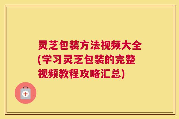 灵芝包装方法视频大全(学习灵芝包装的完整视频教程攻略汇总)