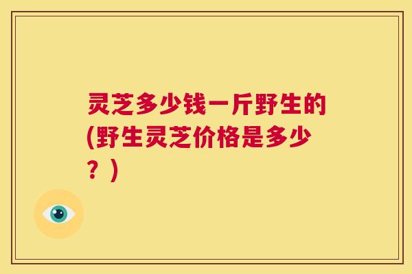 灵芝多少钱一斤野生的(野生灵芝价格是多少？)