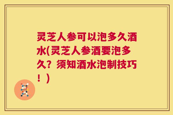 灵芝人参可以泡多久酒水(灵芝人参酒要泡多久？须知酒水泡制技巧！)
