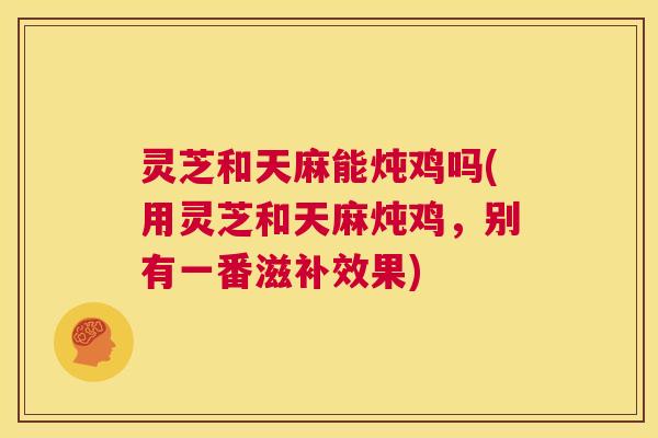 灵芝和天麻能炖鸡吗(用灵芝和天麻炖鸡，别有一番滋补效果)