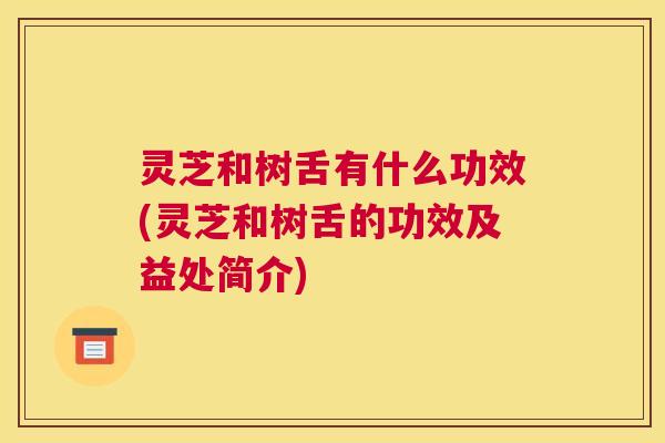 灵芝和树舌有什么功效(灵芝和树舌的功效及益处简介)