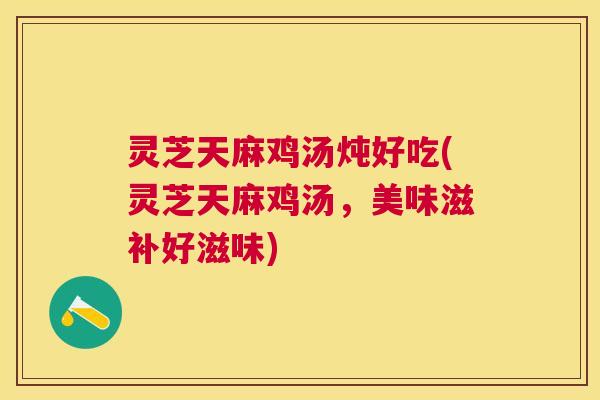 灵芝天麻鸡汤炖好吃(灵芝天麻鸡汤，美味滋补好滋味)
