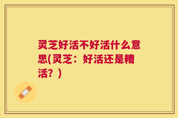 灵芝好活不好活什么意思(灵芝：好活还是糟活？)