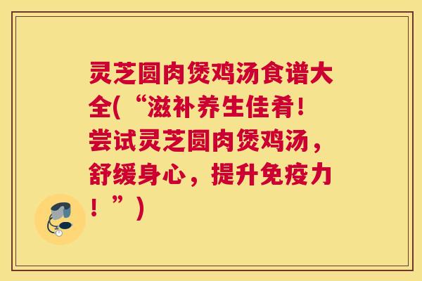 灵芝圆肉煲鸡汤食谱大全(“滋补养生佳肴！尝试灵芝圆肉煲鸡汤，舒缓身心，提升免疫力！”)