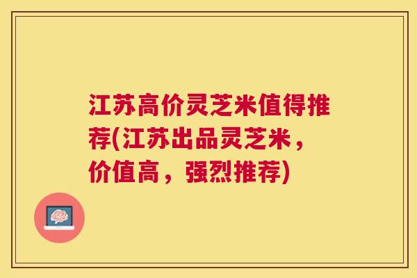江苏高价灵芝米值得推荐(江苏出品灵芝米,价值高,强烈推荐) 江苏高价灵芝米值得推荐(江苏出品灵芝米,价值高,强烈推荐)