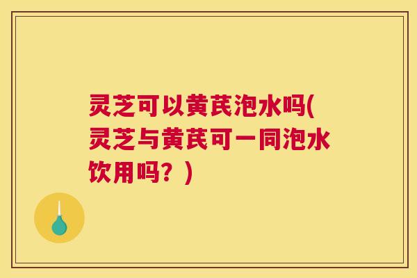 灵芝可以黄芪泡水吗(灵芝与黄芪可一同泡水饮用吗？)