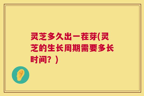 灵芝多久出一茬芽(灵芝的生长周期需要多长时间？)