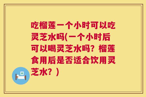 吃榴莲一个小时可以吃灵芝水吗(一个小时后可以喝灵芝水吗？榴莲食用后是否适合饮用灵芝水？)