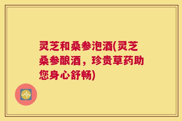 灵芝和桑参泡酒(灵芝桑参酿酒，珍贵草药助您身心舒畅)