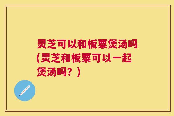 灵芝可以和板粟煲汤吗(灵芝和板粟可以一起煲汤吗？)