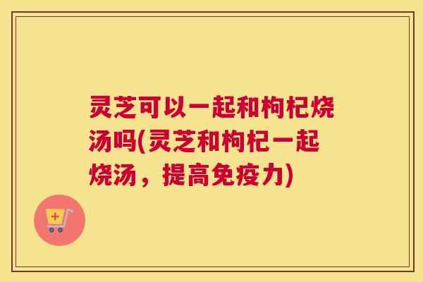 灵芝可以一起和枸杞烧汤吗(灵芝和枸杞一起烧汤,提高免疫力) 灵芝可以一起和枸杞烧汤吗(灵芝和枸杞一起烧汤,提高免疫力)