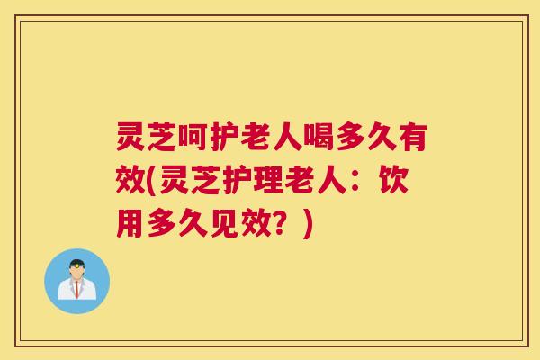 灵芝呵护老人喝多久有效(灵芝护理老人：饮用多久见效？)