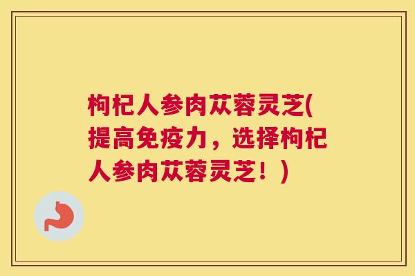 枸杞人参肉苁蓉灵芝(提高免疫力,选择枸杞人参肉苁蓉灵芝!) 枸杞人参肉苁蓉灵芝(提高免疫力,选择枸杞人参肉苁蓉灵芝!)