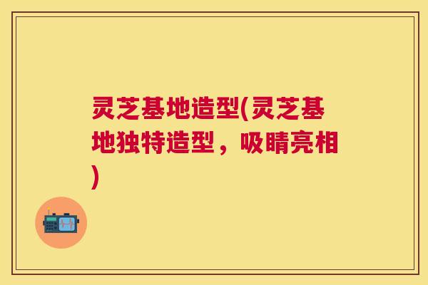 灵芝基地造型(灵芝基地独特造型，吸睛亮相)