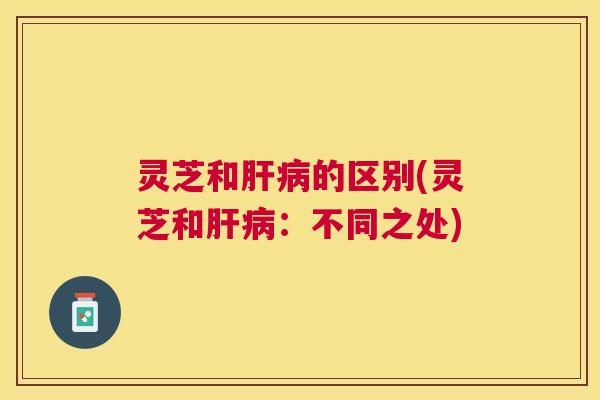 灵芝和肝病的区别(灵芝和肝病：不同之处)