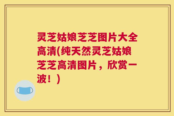 灵芝姑娘芝芝图片大全高清(纯天然灵芝姑娘芝芝高清图片，欣赏一波！)