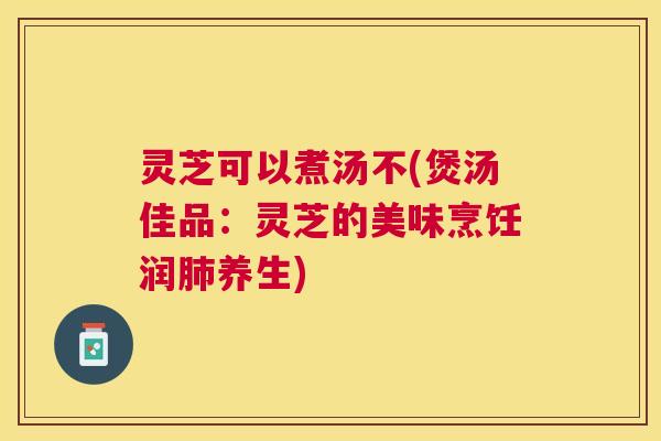 灵芝可以煮汤不(煲汤佳品：灵芝的美味烹饪润肺养生)
