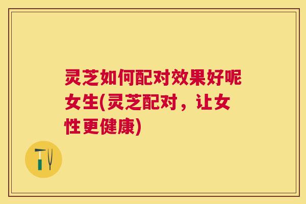 灵芝如何配对效果好呢女生(灵芝配对，让女性更健康)